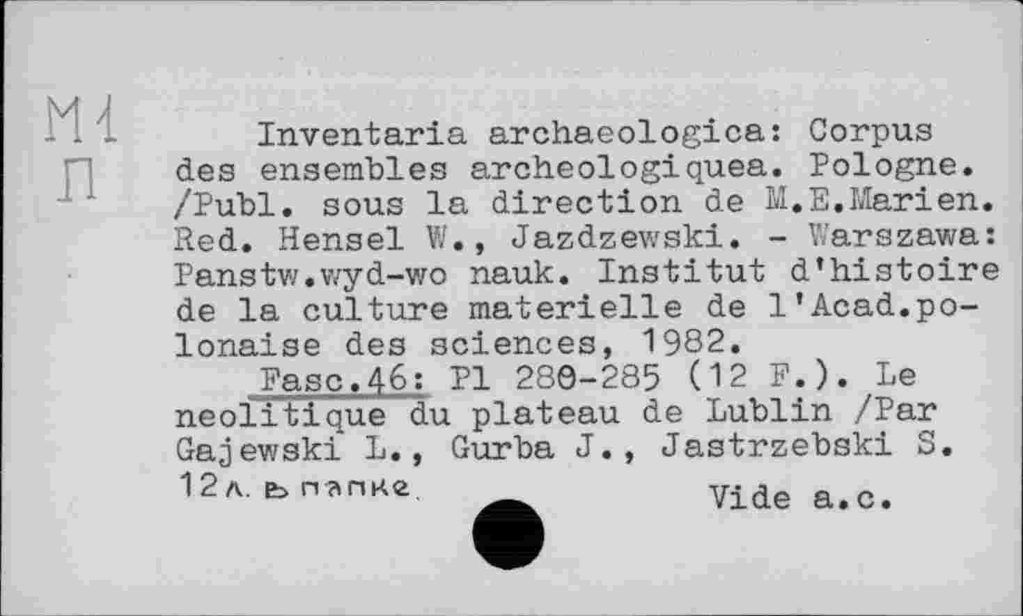 ﻿n
Inventaria archaeologica: Corpus des ensembles archeologiquea. Pologne. /Publ. sous la direction de M.E.Marien.
Red. Hensel W., Jazdzewski. - Warszawa: Panstw.wyd-wo nauk. Institut d’histoire de la culture materielle de 1’Acad.polonaise des sciences, 1982.
Ease.46: PI 280-285 (12 F.). Le neoiitique du plateau de Lublin /Par Gajewski L., Gurba J., Jastrzebski S. 12л. ьпагш.	Vide a.с.